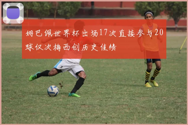 姆巴佩世界杯出场17次直接参与20球仅次梅西创历史佳绩
