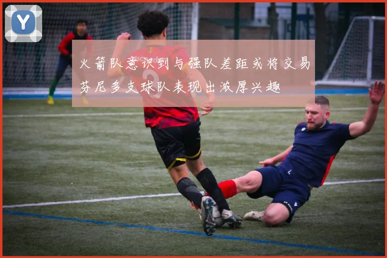 火箭队意识到与强队差距或将交易芬尼多支球队表现出浓厚兴趣