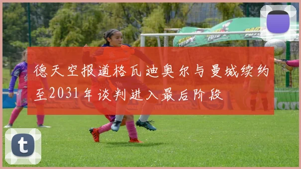 德天空报道格瓦迪奥尔与曼城续约至2031年谈判进入最后阶段