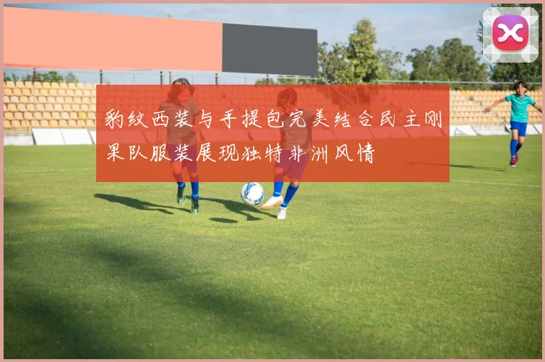 豹纹西装与手提包完美结合民主刚果队服装展现独特非洲风情