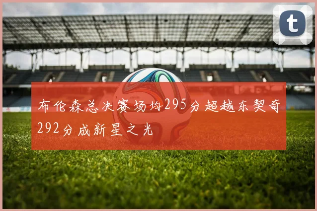 布伦森总决赛场均295分超越东契奇292分成新星之光