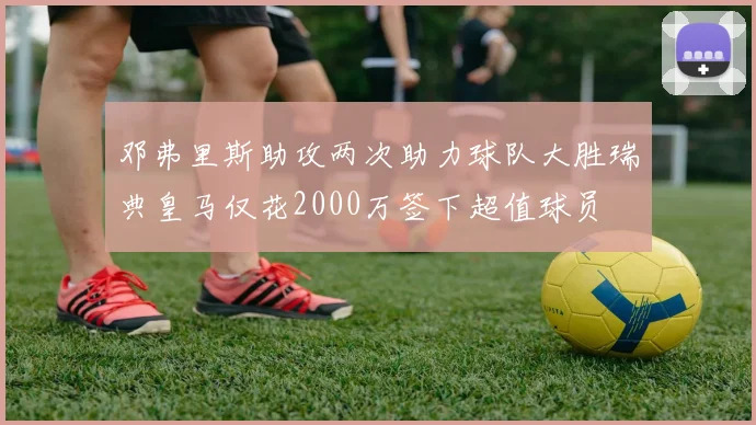 邓弗里斯助攻两次助力球队大胜瑞典皇马仅花2000万签下超值球员