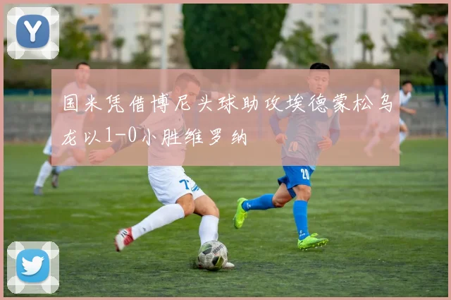 国米凭借博尼头球助攻埃德蒙松乌龙以1-0小胜维罗纳