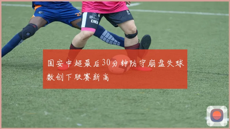 国安中超最后30分钟防守崩盘失球数创下联赛新高