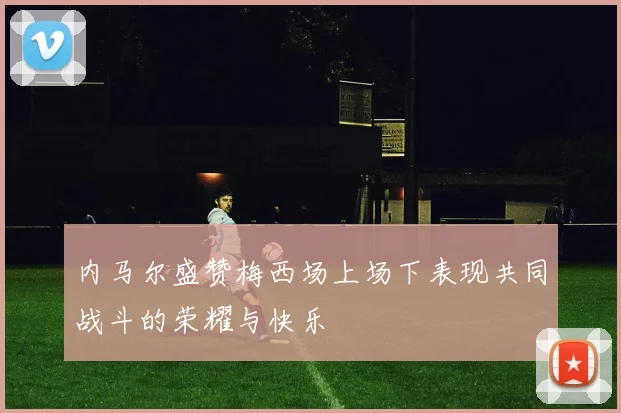 内马尔盛赞梅西场上场下表现共同战斗的荣耀与快乐