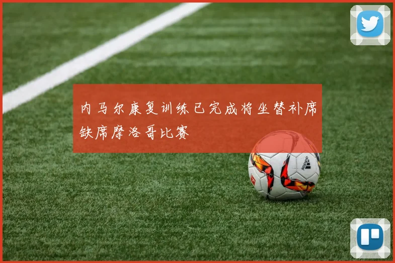 内马尔康复训练已完成将坐替补席缺席摩洛哥比赛