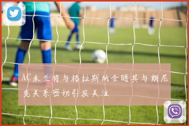 AC米兰将与格拉斯纳会晤其与朗尼克关系密切引发关注