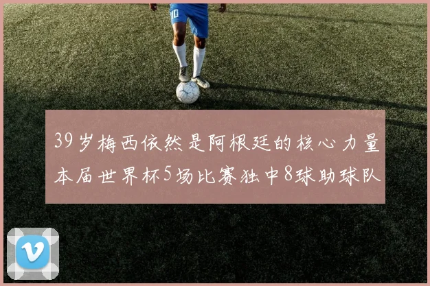 39岁梅西依然是阿根廷的核心力量本届世界杯5场比赛独中8球助球队狂轰14球