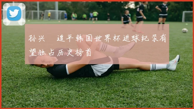 孙兴慜追平韩国世界杯进球纪录有望独占历史榜首