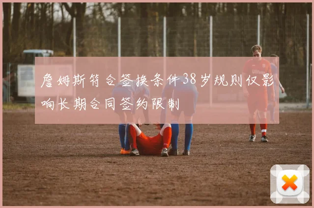詹姆斯符合签换条件38岁规则仅影响长期合同签约限制