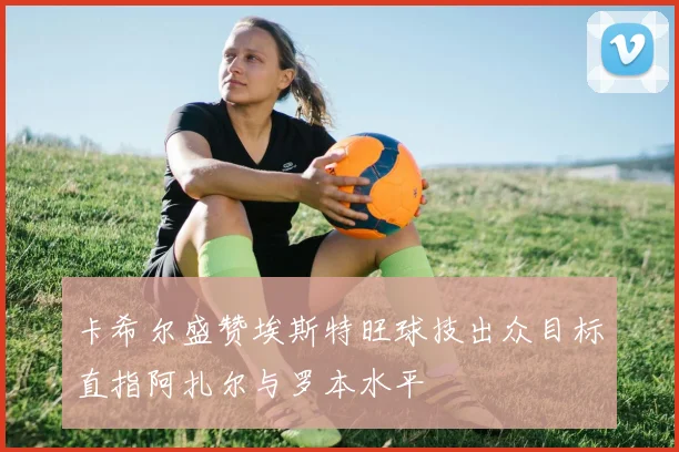卡希尔盛赞埃斯特旺球技出众目标直指阿扎尔与罗本水平