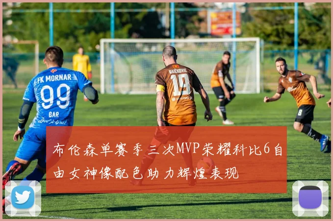 布伦森单赛季三次MVP荣耀科比6自由女神像配色助力辉煌表现