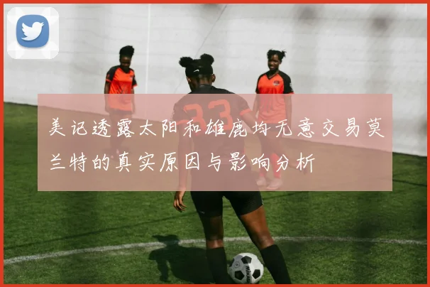 美记透露太阳和雄鹿均无意交易莫兰特的真实原因与影响分析