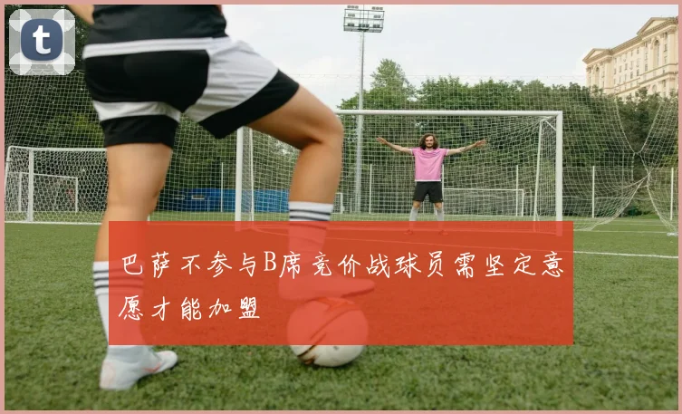 巴萨不参与B席竞价战球员需坚定意愿才能加盟