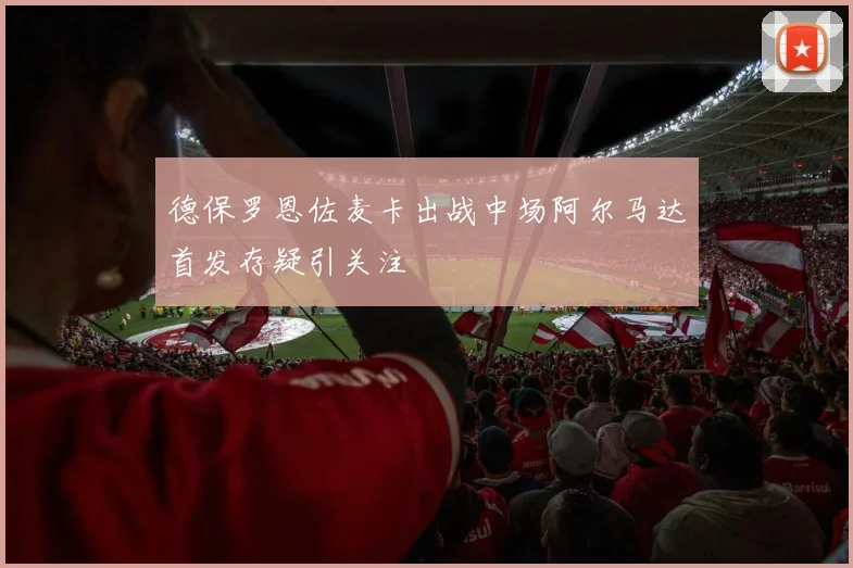德保罗恩佐麦卡出战中场阿尔马达首发存疑引关注