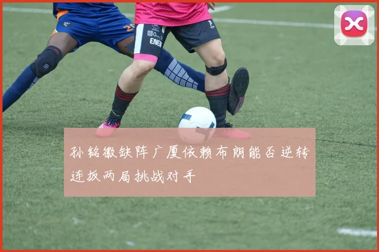 孙铭徽缺阵广厦依赖布朗能否逆转连扳两局挑战对手