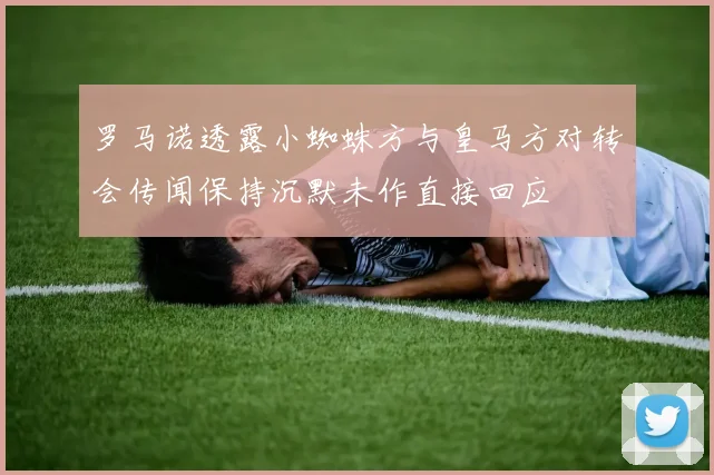 罗马诺透露小蜘蛛方与皇马方对转会传闻保持沉默未作直接回应
