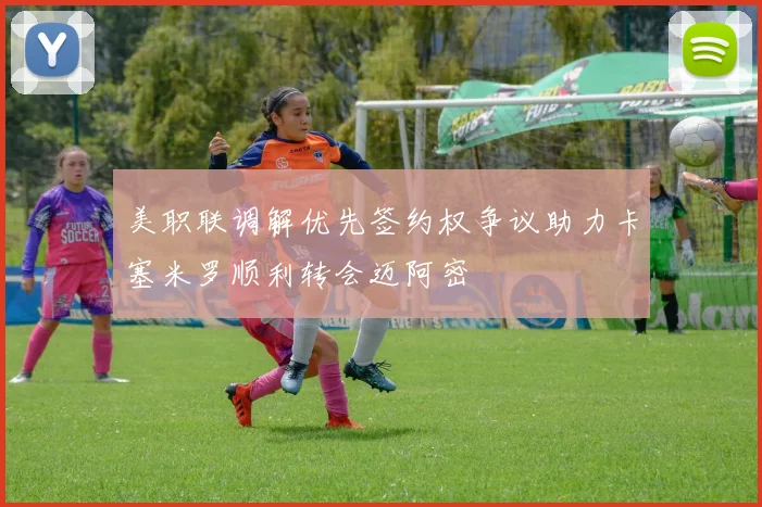 美职联调解优先签约权争议助力卡塞米罗顺利转会迈阿密
