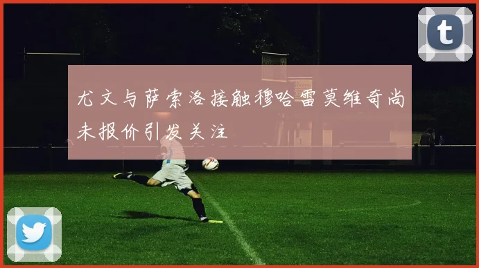 尤文与萨索洛接触穆哈雷莫维奇尚未报价引发关注