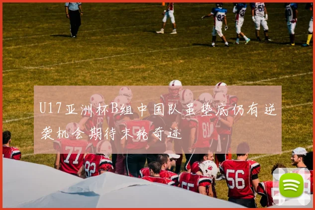 U17亚洲杯B组中国队虽垫底仍有逆袭机会期待末轮奇迹