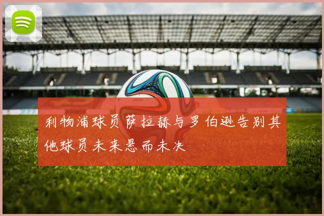利物浦球员萨拉赫与罗伯逊告别其他球员未来悬而未决
